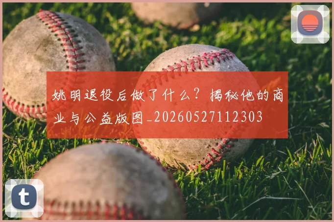 姚明退役后做了什么？揭秘他的商业与公益版图_20260527112303