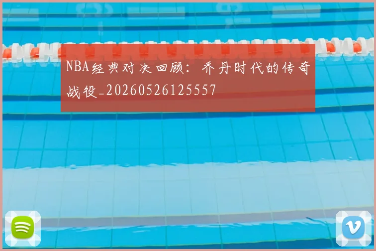 NBA经典对决回顾:乔丹时代的传奇战役_20260526125557