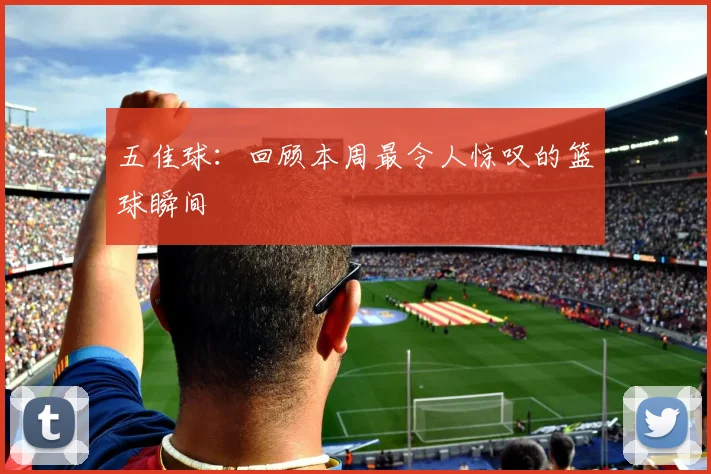 五佳球：回顾本周最令人惊叹的篮球瞬间