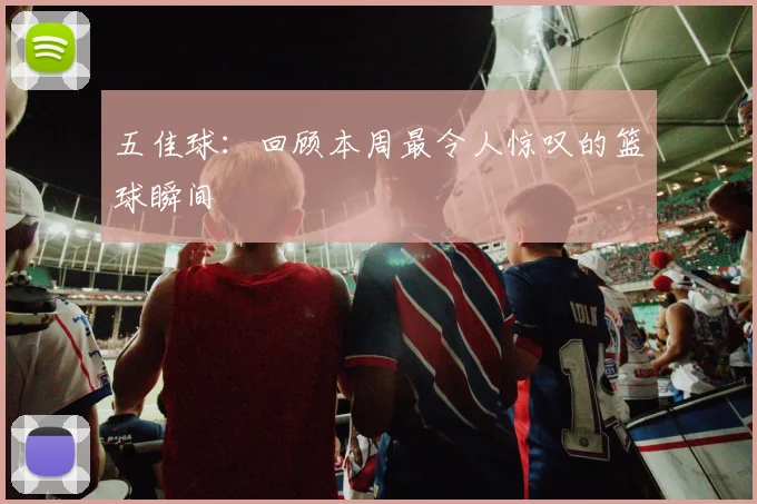 五佳球:回顾本周最令人惊叹的篮球瞬间