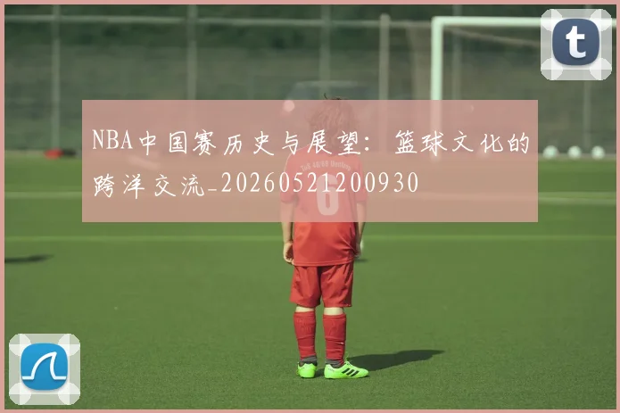 NBA中国赛历史与展望:篮球文化的跨洋交流_20260521200930