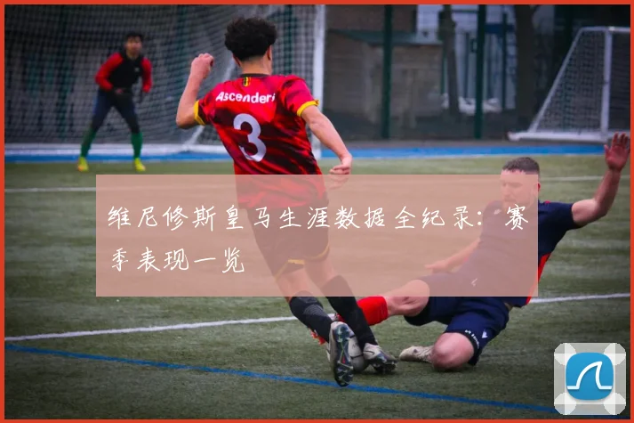 维尼修斯皇马生涯数据全纪录：赛季表现一览