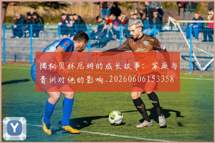 揭秘贝林厄姆的成长故事：家庭与青训对他的影响_20260606153358
